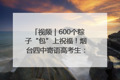 视频｜600个粽子“包”上祝福！烟台四中寄语高考生：一举高“粽”